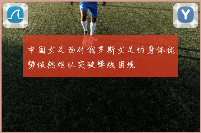 中国女足面对俄罗斯女足的身体优势依然难以突破锋线困境