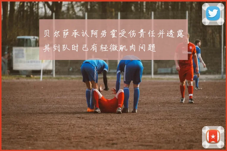 贝尔萨承认阿劳霍受伤责任并透露其到队时已有轻微肌肉问题