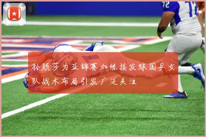 孙颖莎为亚锦赛加练接发球国乒女队战术布局引发广泛关注