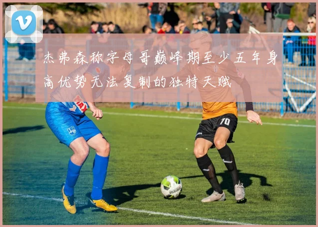 杰弗森称字母哥巅峰期至少五年身高优势无法复制的独特天赋