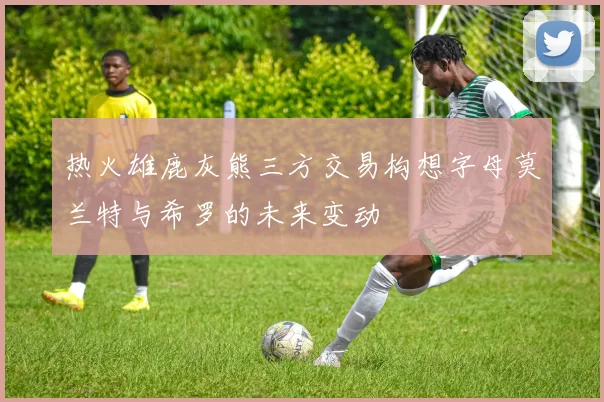 热火雄鹿灰熊三方交易构想字母莫兰特与希罗的未来变动