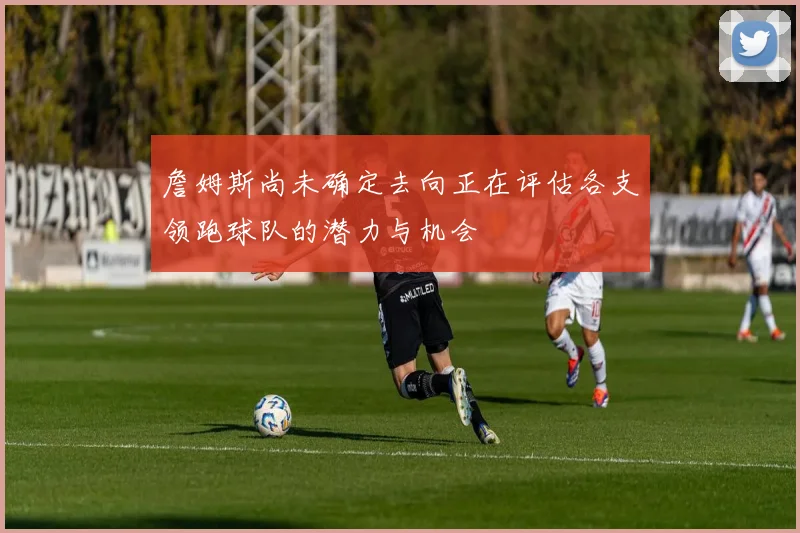 詹姆斯尚未确定去向正在评估各支领跑球队的潜力与机会