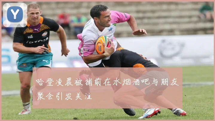 哈登凌晨被捕前在水烟酒吧与朋友聚会引发关注