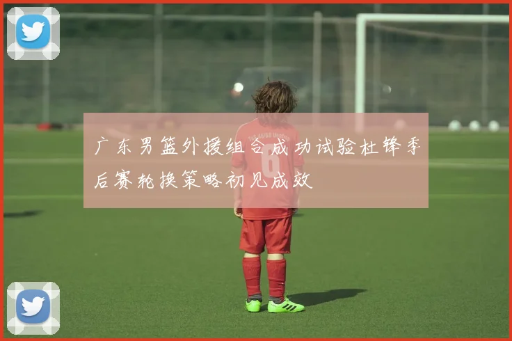 广东男篮外援组合成功试验杜锋季后赛轮换策略初见成效