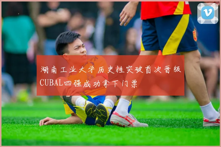 湖南工业大学历史性突破首次晋级CUBAL四强成功拿下门票