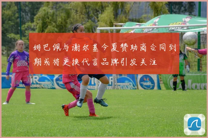 姆巴佩与谢尔基今夏赞助商合同到期或将更换代言品牌引发关注