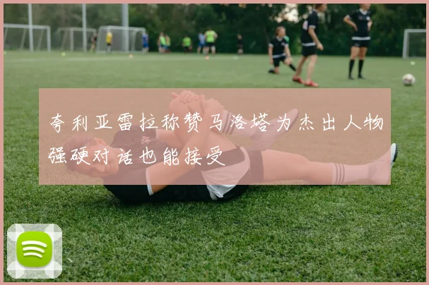 夸利亚雷拉称赞马洛塔为杰出人物强硬对话也能接受