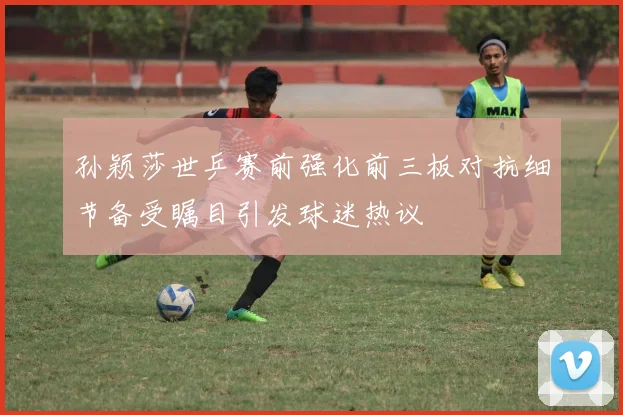 孙颖莎世乒赛前强化前三板对抗细节备受瞩目引发球迷热议