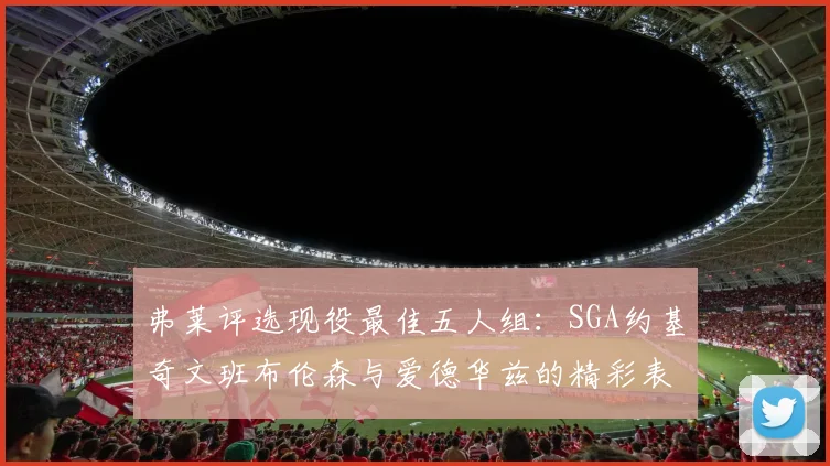 弗莱评选现役最佳五人组：SGA约基奇文班布伦森与爱德华兹的精彩表现