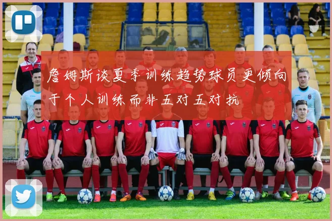 詹姆斯谈夏季训练趋势球员更倾向于个人训练而非五对五对抗