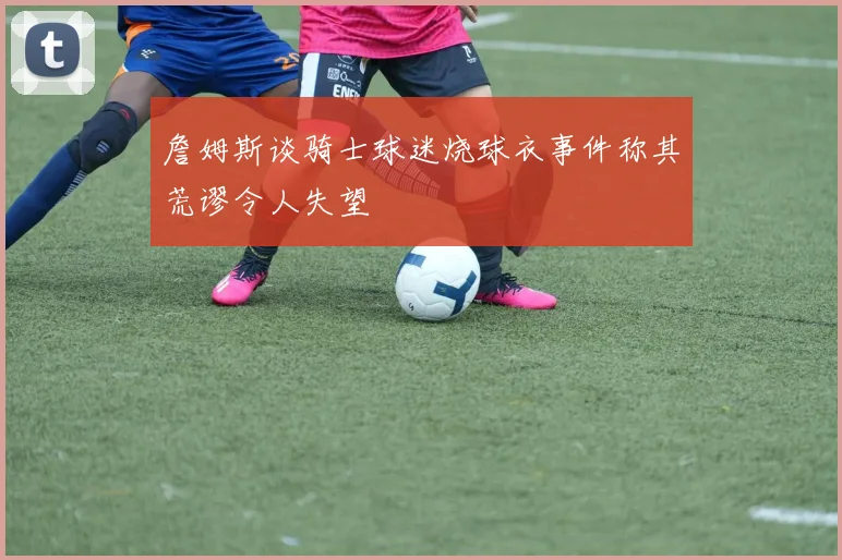 詹姆斯谈骑士球迷烧球衣事件称其荒谬令人失望