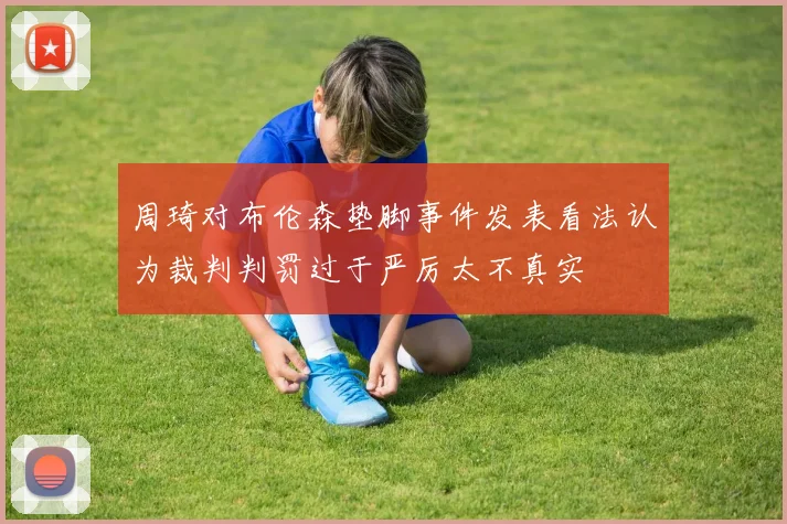 周琦对布伦森垫脚事件发表看法认为裁判判罚过于严厉太不真实