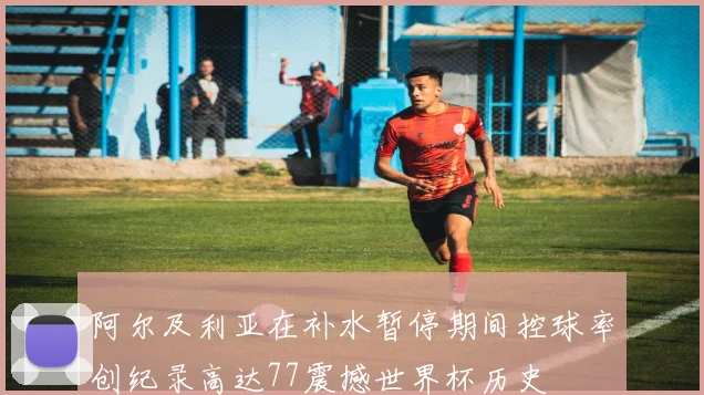 阿尔及利亚在补水暂停期间控球率创纪录高达77震撼世界杯历史