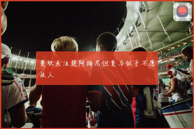曼联关注楚阿梅尼但皇马似乎不愿放人