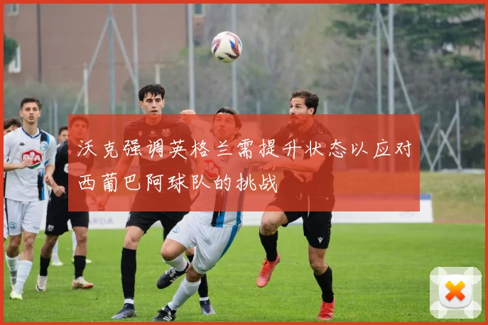 沃克强调英格兰需提升状态以应对西葡巴阿球队的挑战
